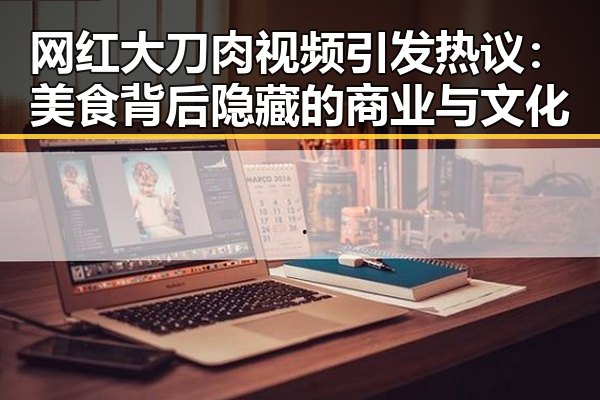 网红大刀肉视频引发热议:美食背后隐藏的商业与文化