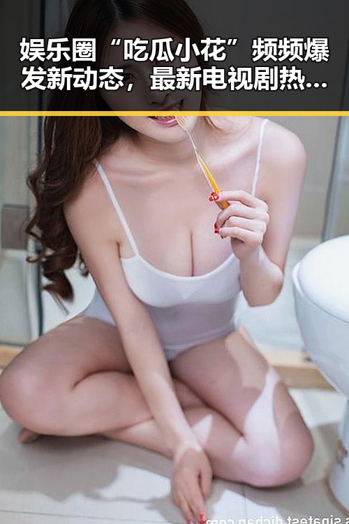 娱乐圈“吃瓜小花”频频爆发新动态,最新电视剧热度持续升温!